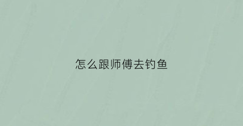 怎么跟师傅去钓鱼(钓鱼拜师有什么讲究)