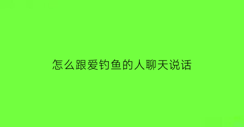 怎么跟爱钓鱼的人聊天说话(关于钓鱼的话题聊天)