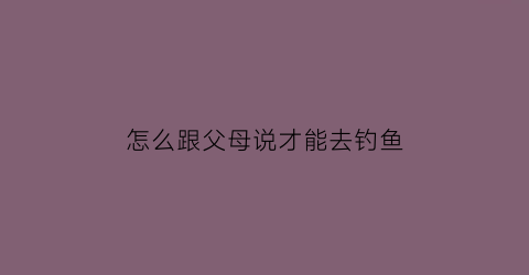 怎么跟父母说才能去钓鱼(怎么委婉的跟父母说谈恋爱了)