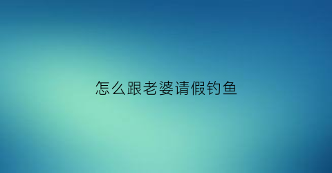 怎么跟老婆请假钓鱼(跟老婆请假钓鱼怎么写)