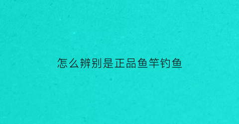 “怎么辨别是正品鱼竿钓鱼(怎么辨别是正品鱼竿钓鱼饵料)