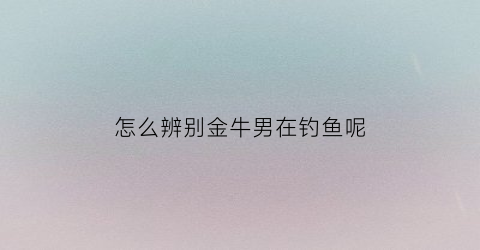怎么辨别金牛男在钓鱼呢(怎么看金牛男是不是喜欢自己)