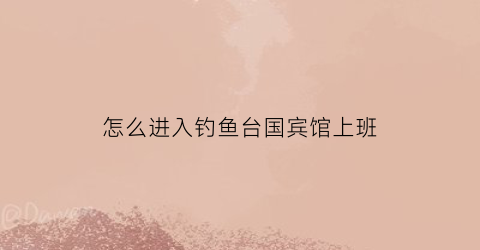 怎么进入钓鱼台国宾馆上班(怎么进钓鱼台国际宾馆上班)