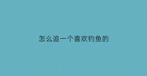 怎么追一个喜欢钓鱼的(怎么钓到喜欢的人)