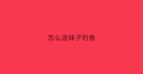 怎么追妹子钓鱼(怎么追钓鱼女)
