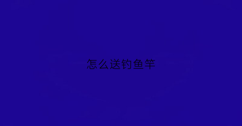 怎么送钓鱼竿(怎么送钓鱼竿给朋友)