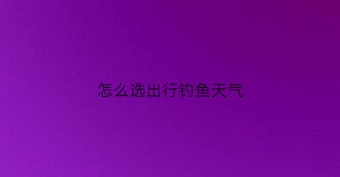 怎么选出行钓鱼天气(钓鱼怎样选天气)