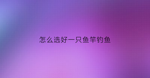 “怎么选好一只鱼竿钓鱼(怎么选好一只鱼竿钓鱼视频)