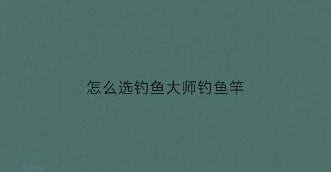 怎么选钓鱼大师钓鱼竿(怎么选钓鱼大师钓鱼竿品牌)