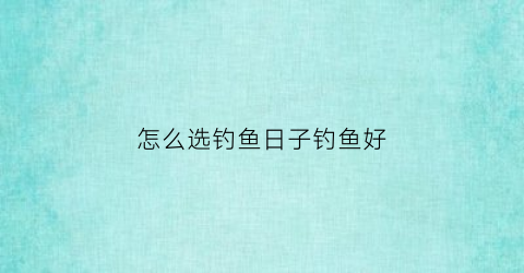 怎么选钓鱼日子钓鱼好(怎么选钓鱼日子钓鱼好点)