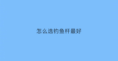 怎么选钓鱼杆最好(如何选钓鱼杆)