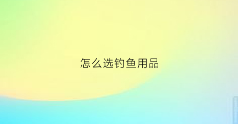 怎么选钓鱼用品(新手怎么选择钓鱼用品)