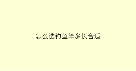 “怎么选钓鱼竿多长合适(如何选择鱼竿的长度)