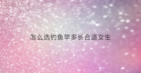 怎么选钓鱼竿多长合适女生(钓鱼竿选多长的)