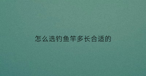 “怎么选钓鱼竿多长合适的(钓鱼鱼竿长度选择)