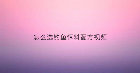 怎么选钓鱼饵料配方视频(钓鱼如何选饵料)