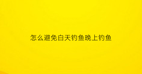 “怎么避免白天钓鱼晚上钓鱼(怎么避免白天钓鱼晚上钓鱼呢)