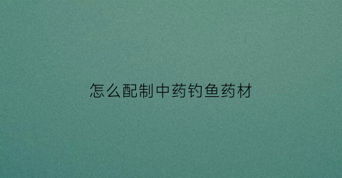 怎么配制中药钓鱼药材(钓鱼中药配方大全制作方法)