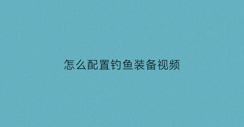 怎么配置钓鱼装备视频(钓鱼装备怎么组装)