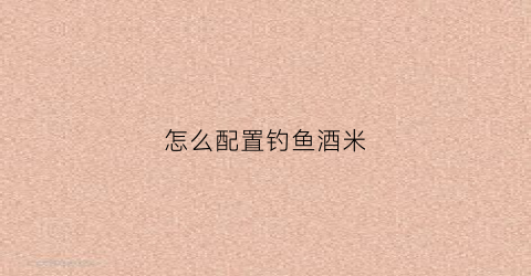 怎么配置钓鱼酒米(钓鱼酒米绝密配方大全)