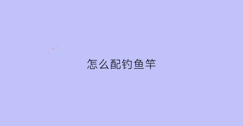 怎么配钓鱼竿(钓鱼竿配置)