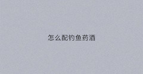 怎么配钓鱼药酒(钓鱼药酒添加比例)