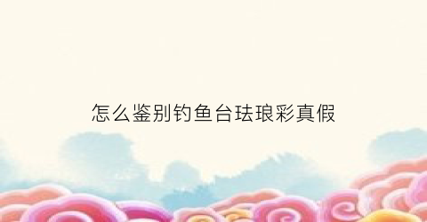 怎么鉴别钓鱼台珐琅彩真假(钓鱼台珐琅彩如何鉴别真假)