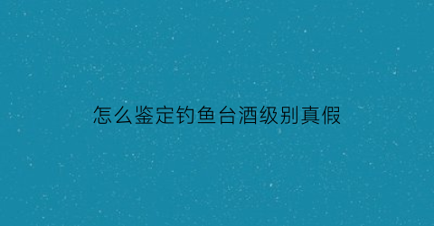 怎么鉴定钓鱼台酒级别真假(怎么鉴定钓鱼台酒级别真假视频)