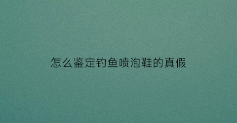 怎么鉴定钓鱼喷泡鞋的真假(怎么鉴定钓鱼喷泡鞋的真假呢)