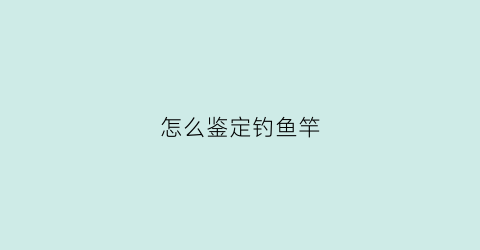 怎么鉴定钓鱼竿(怎样识别钓鱼竿好坏)