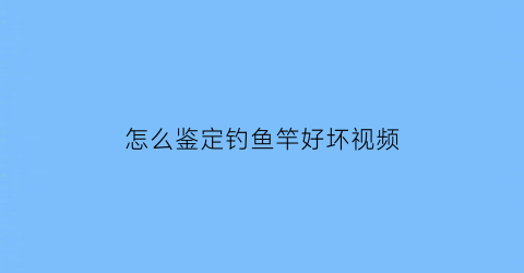 怎么鉴定钓鱼竿好坏视频(怎么鉴定鱼竿质量好坏)
