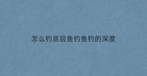 怎么钓底层鱼钓鱼钓的深度(钓鱼底层鱼有哪些)