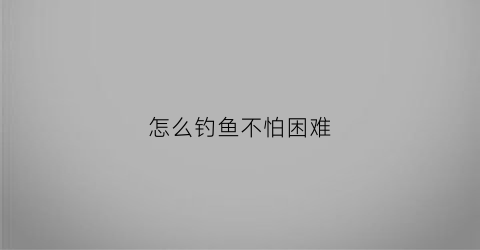 怎么钓鱼不怕困难(怎么能钓着鱼)