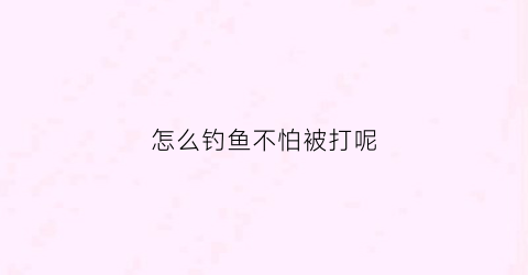 怎么钓鱼不怕被打呢(怎么钓鱼不伤害鱼)