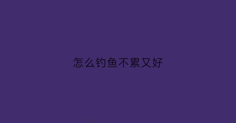 怎么钓鱼不累又好(如何轻松钓鱼)