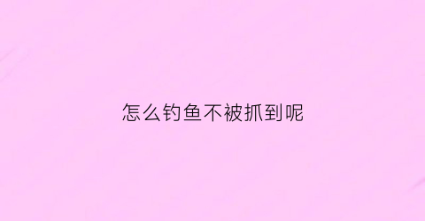 怎么钓鱼不被抓到呢(怎么才能钓不到鱼)