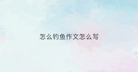 怎么钓鱼作文怎么写(钓鱼作文怎么写100字)