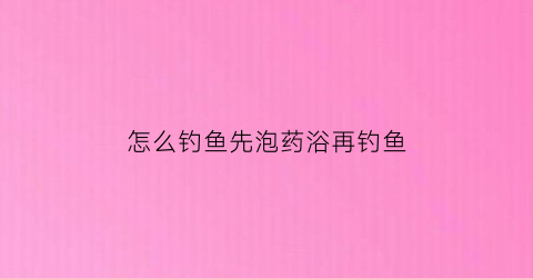 “怎么钓鱼先泡药浴再钓鱼(泡药先放药还是先放水)