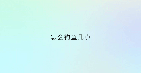 怎么钓鱼几点(钓鱼鱼几点了)