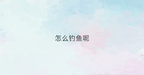 怎么钓鱼呢(怎么钓鱼方法)