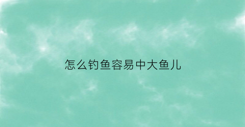 “怎么钓鱼容易中大鱼儿(怎么钓鱼容易中大鱼儿的鱼)