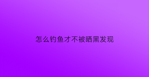 怎么钓鱼才不被晒黑发现(钓鱼怎样才能晒不黑)