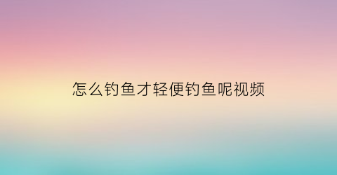 “怎么钓鱼才轻便钓鱼呢视频(怎样钓鱼初学者视频)