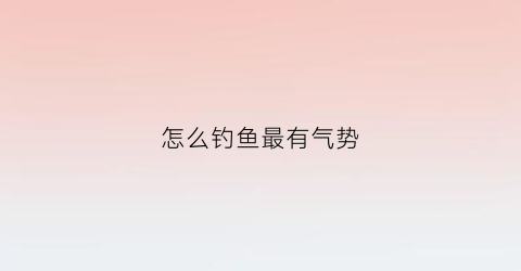 怎么钓鱼最有气势(咋样钓鱼)