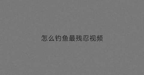 怎么钓鱼最残忍视频(怎么钓鱼视频教程)