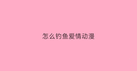 怎么钓鱼爱情动漫(请问钓鱼怎么钓)