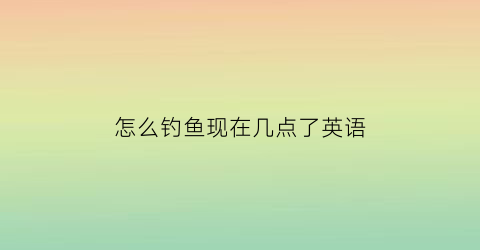 “怎么钓鱼现在几点了英语(钓鱼的现在进行时用英语怎么说)