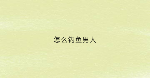 怎么钓鱼男人(怎么钓鱼男人喜欢钓鱼)