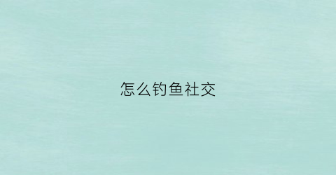 怎么钓鱼社交(钓鱼社交平台)