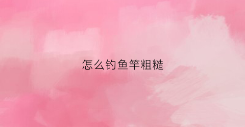 怎么钓鱼竿粗糙(怎么钓鱼竿粗糙一点)